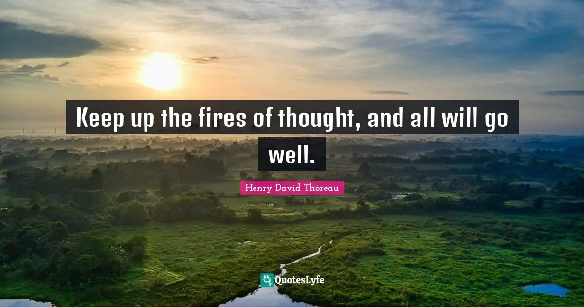 Keep up the fires of thought, and all will go well.