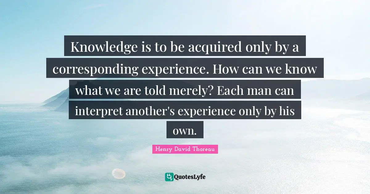 Knowledge is to be acquired only by a corresponding experience. How can we know what we are told merely? Each man can interpret another's experience only by his own.