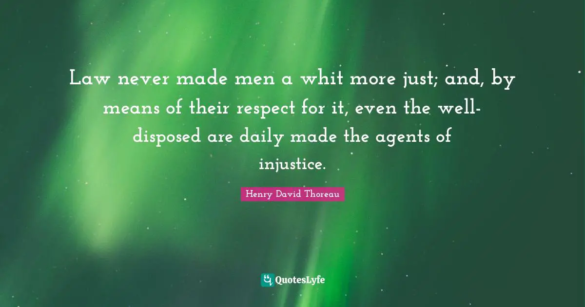 Law never made men a whit more just; and, by means of their respect for it, even the well-disposed are daily made the agents of injustice.