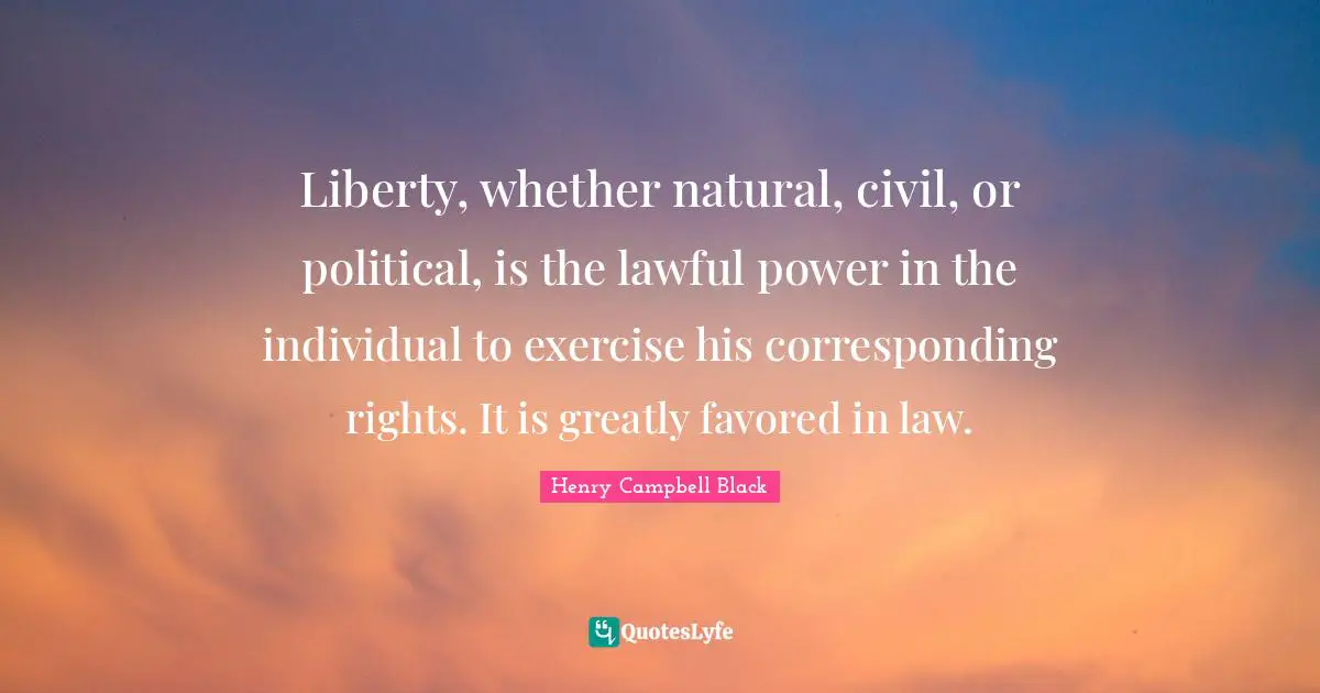 Liberty, whether natural, civil, or political, is the lawful power in the individual to exercise his corresponding rights. It is greatly favored in law.