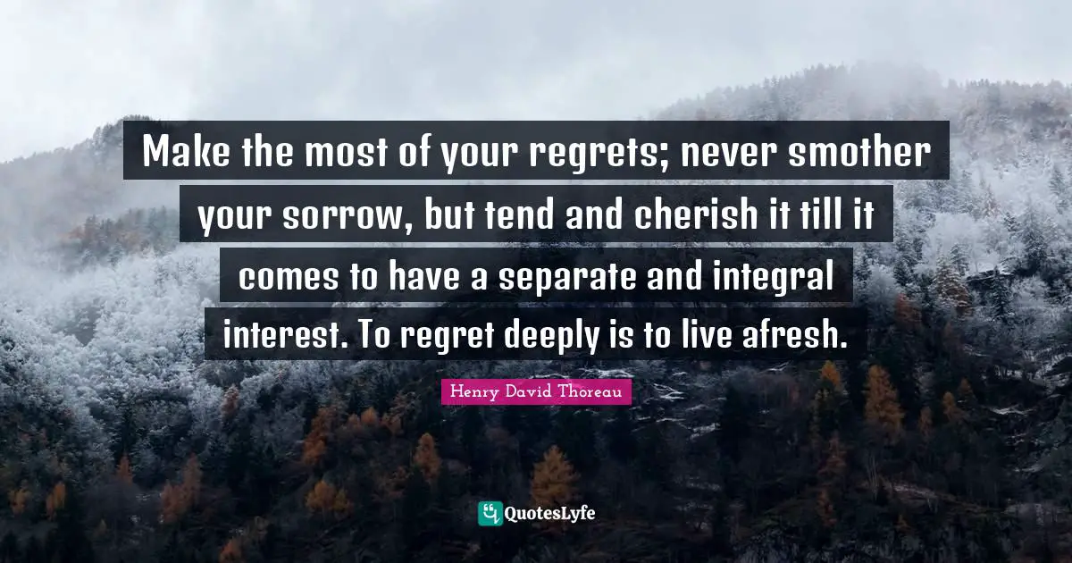 Make the most of your regrets; never smother your sorrow, but tend and cherish it till it comes to have a separate and integral interest. To regret deeply is to live afresh.