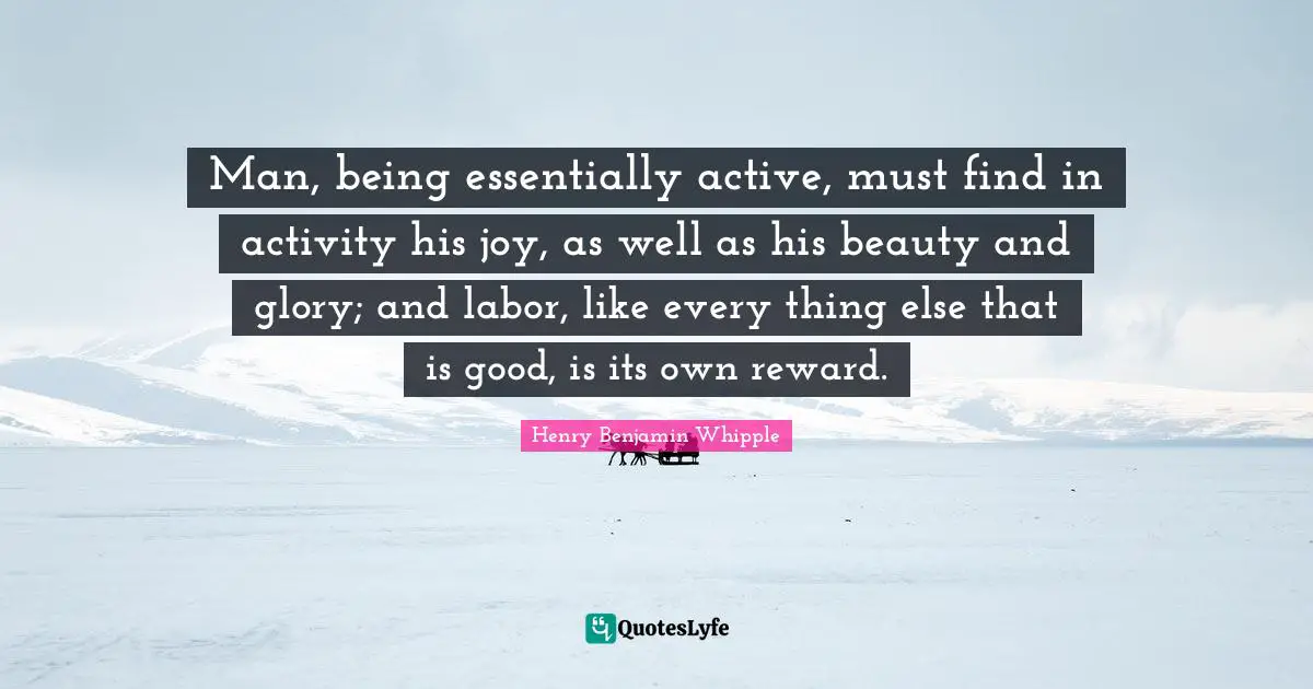 Man, being essentially active, must find in activity his joy, as well as his beauty and glory; and labor, like every thing else that is good, is its own reward.