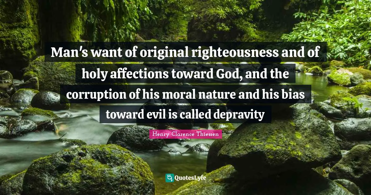 Man's want of original righteousness and of holy affections toward God, and the corruption of his moral nature and his bias toward evil is called depravity