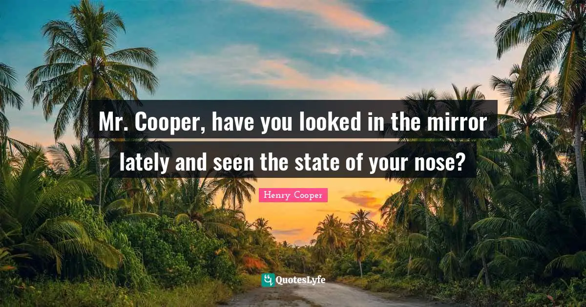 Mr. Cooper, have you looked in the mirror lately and seen the state of your nose?