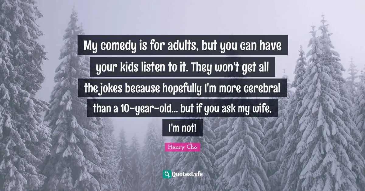 My comedy is for adults, but you can have your kids listen to it. They won't get all the jokes because hopefully I'm more cerebral than a 10-year-old... but if you ask my wife, I'm not!