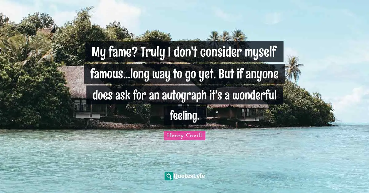 My fame? Truly I don't consider myself famous...long way to go yet. But if anyone does ask for an autograph it's a wonderful feeling.