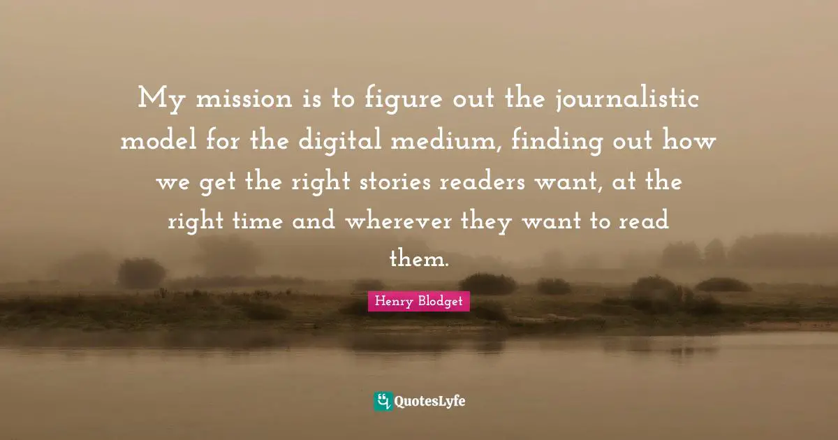 My mission is to figure out the journalistic model for the digital medium, finding out how we get the right stories readers want, at the right time and wherever they want to read them.