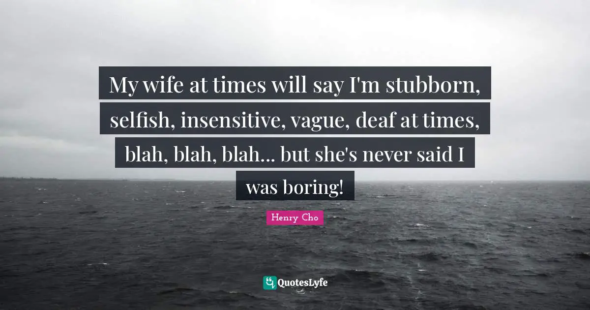 My wife at times will say I'm stubborn, selfish, insensitive, vague, deaf at times, blah, blah, blah... but she's never said I was boring!