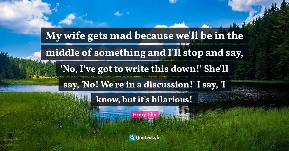 My wife gets mad because we'll be in the middle of something and I'll stop and say, 'No, I've got to write this down!' She'll say, 'No! We're in a discussion!' I say, 'I know, but it's hilarious!
