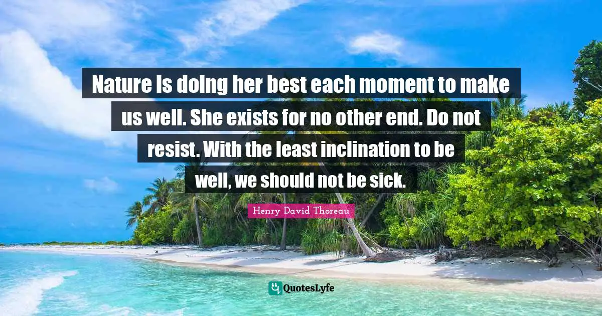 Nature is doing her best each moment to make us well. She exists for no other end. Do not resist. With the least inclination to be well, we should not be sick.