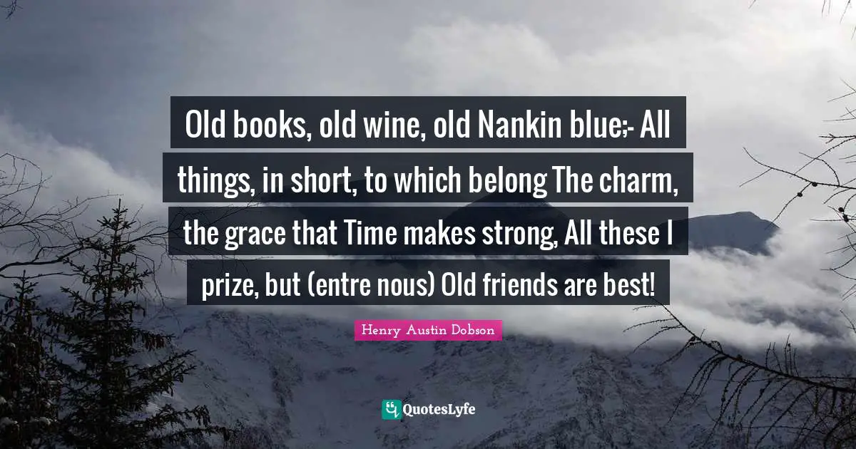 Old books, old wine, old Nankin blue;- All things, in short, to which belong The charm, the grace that Time makes strong, All these I prize, but (entre nous) Old friends are best!
