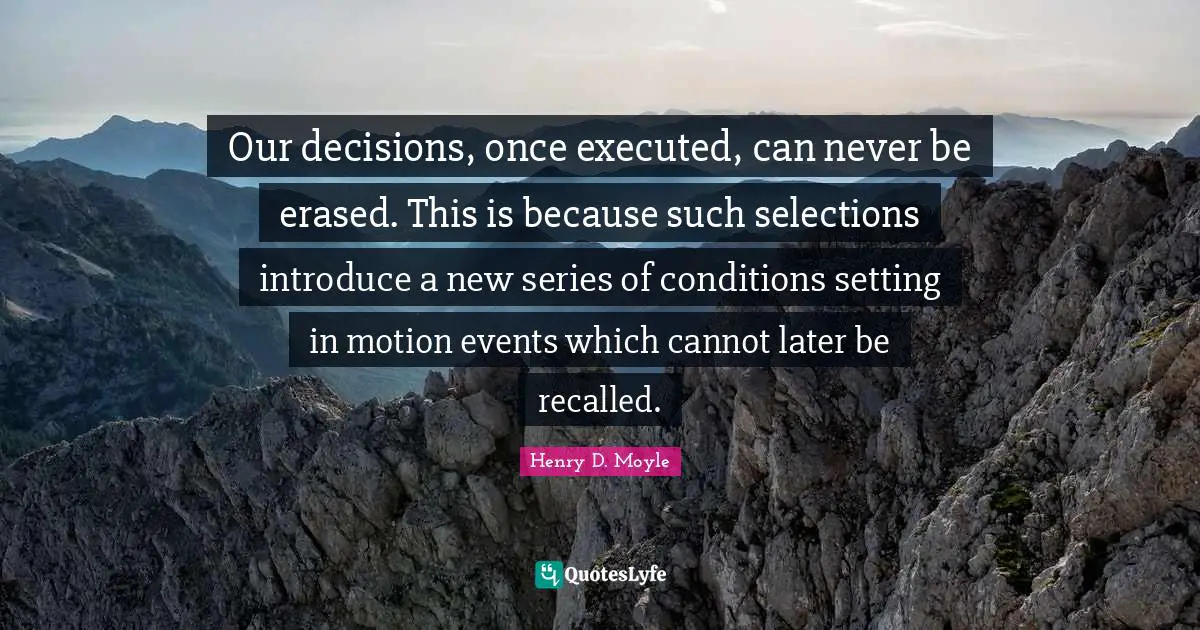 Our decisions, once executed, can never be erased. This is because such selections introduce a new series of conditions setting in motion events which cannot later be recalled.