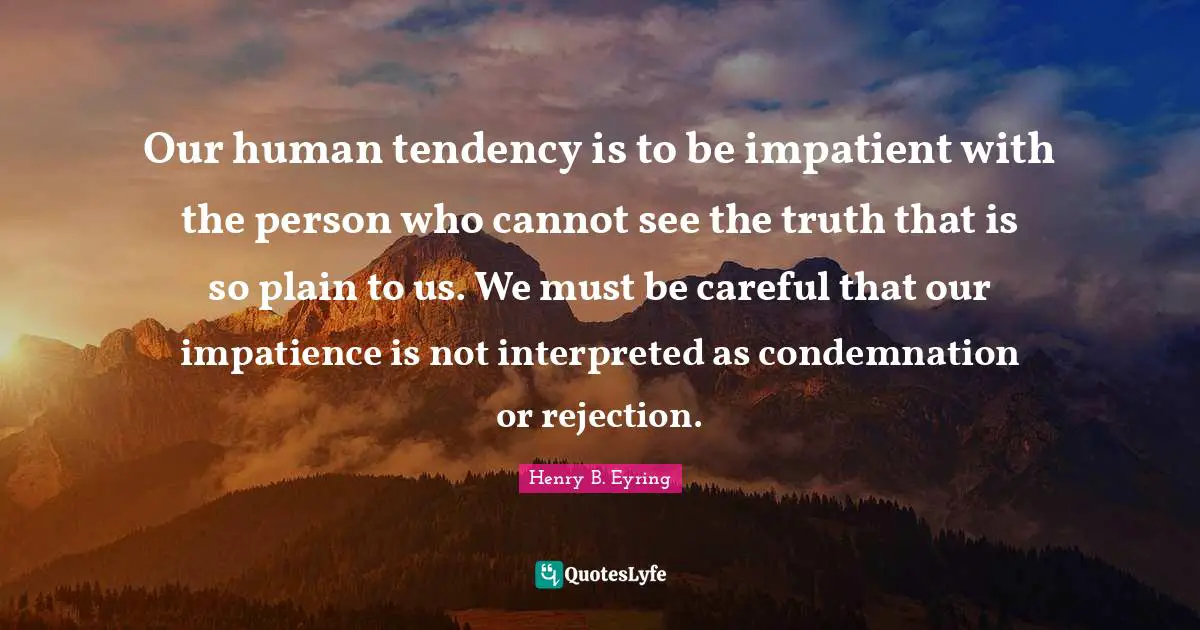 Our human tendency is to be impatient with the person who cannot see the truth that is so plain to us. We must be careful that our impatience is not interpreted as condemnation or rejection.
