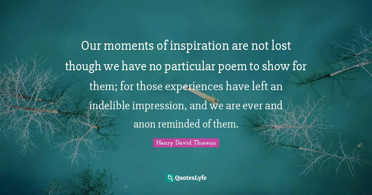 Our moments of inspiration are not lost though we have no particular poem to show for them; for those experiences have left an indelible impression, and we are ever and anon reminded of them.