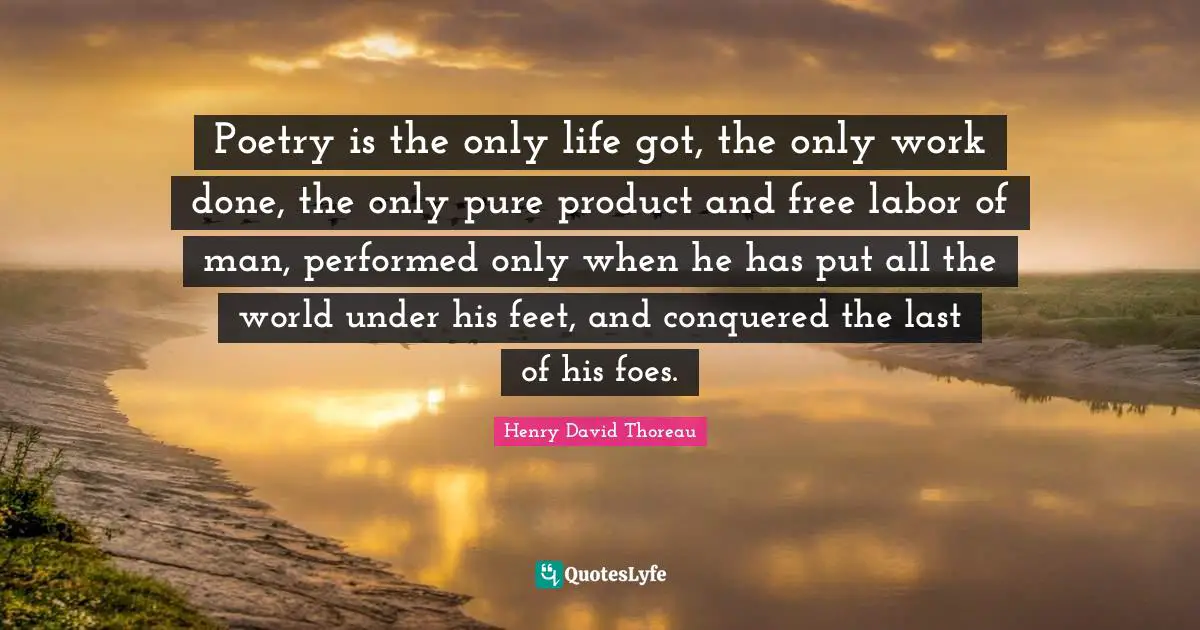 Poetry is the only life got, the only work done, the only pure product and free labor of man, performed only when he has put all the world under his feet, and conquered the last of his foes.