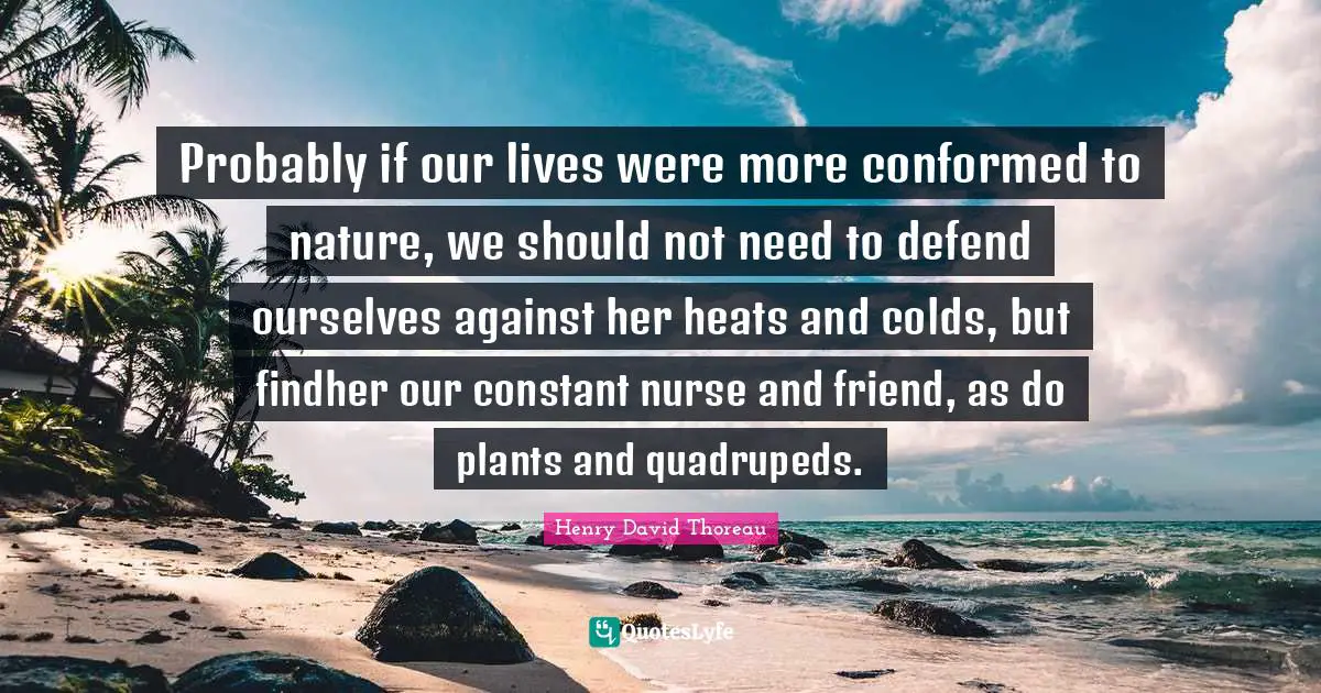 Probably if our lives were more conformed to nature, we should not need to defend ourselves against her heats and colds, but findher our constant nurse and friend, as do plants and quadrupeds.