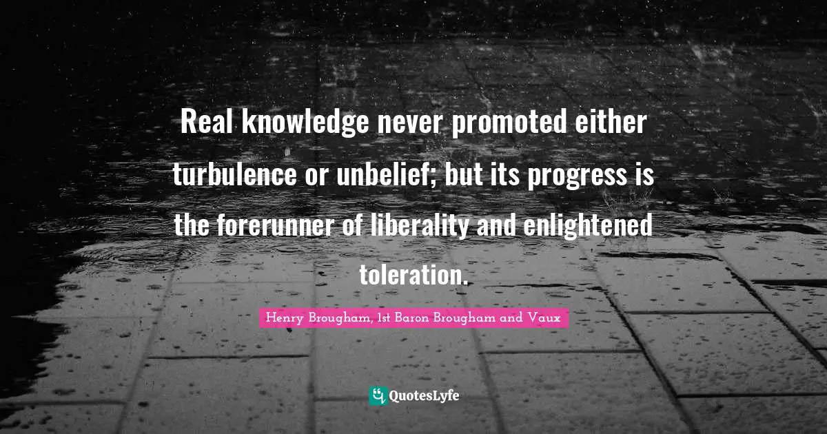 Henry Brougham, 1st Baron Brougham and Vaux Quotes: Real knowledge never promoted either turbulence or unbelief; but its progress is the forerunner of liberality and enlightened toleration.