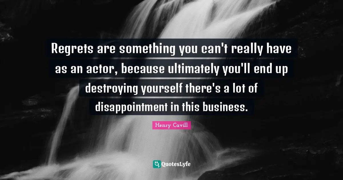 Regrets are something you can't really have as an actor, because ultimately you'll end up destroying yourself there's a lot of disappointment in this business.