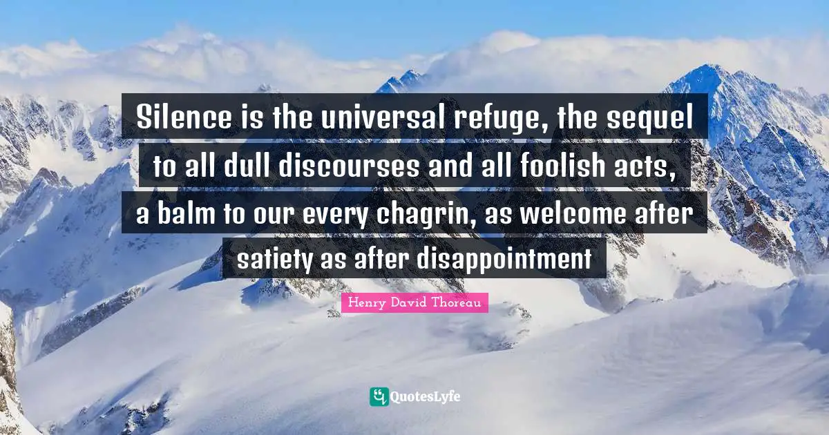 Silence is the universal refuge, the sequel to all dull discourses and all foolish acts, a balm to our every chagrin, as welcome after satiety as after disappointment
