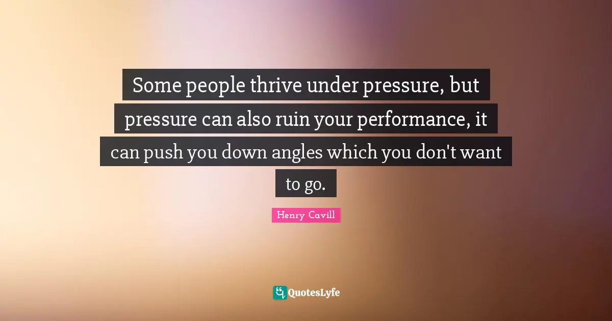 Some people thrive under pressure, but pressure can also ruin your performance, it can push you down angles which you don't want to go.