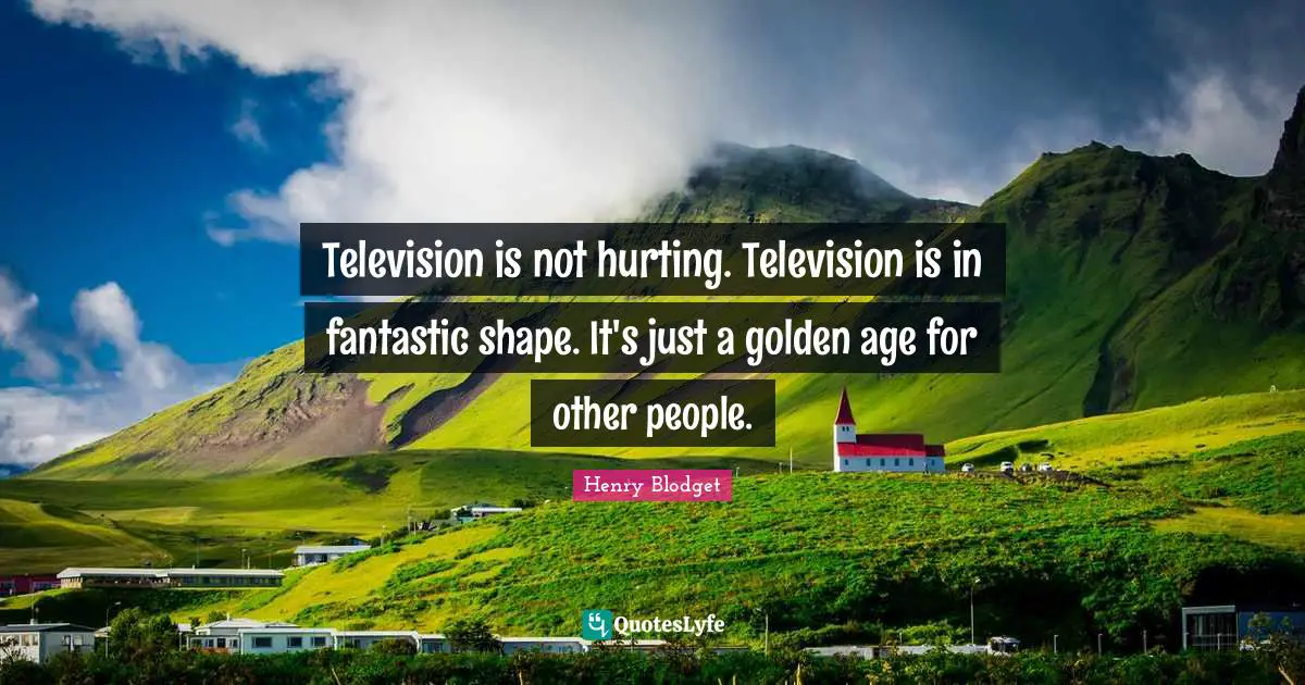 Television is not hurting. Television is in fantastic shape. It's just a golden age for other people.