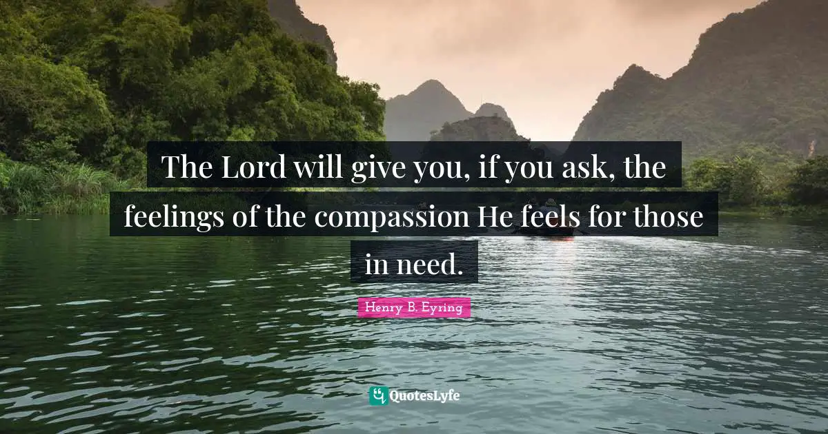 The Lord will give you, if you ask, the feelings of the compassion He feels for those in need.