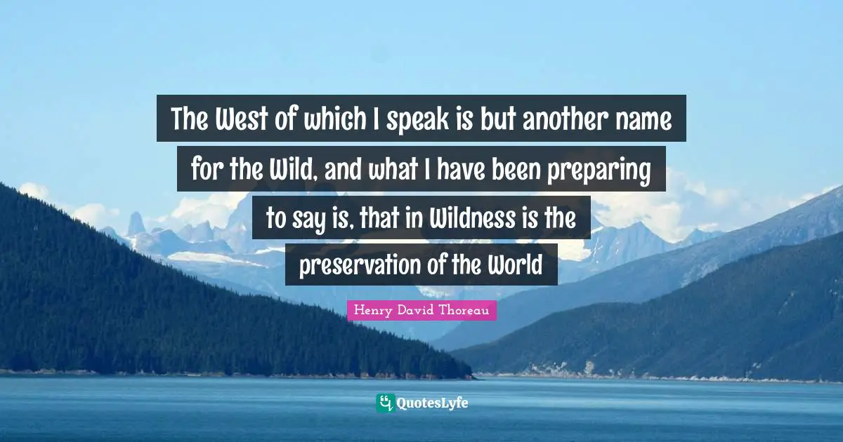 The West of which I speak is but another name for the Wild, and what I have been preparing to say is, that in Wildness is the preservation of the World
