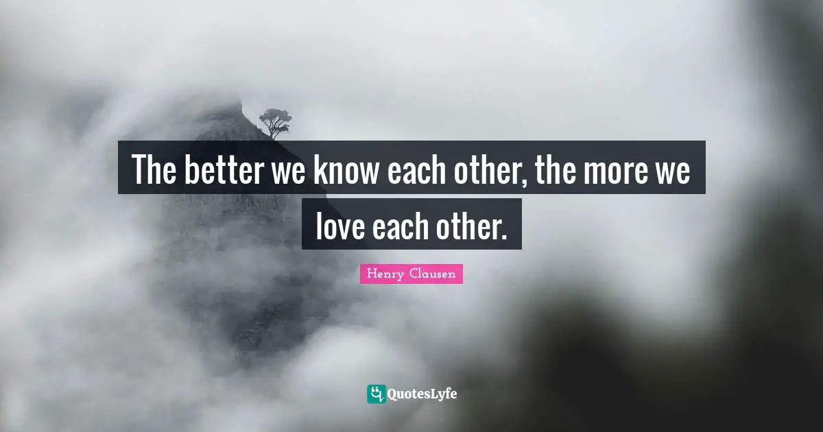 The better we know each other, the more we love each other.