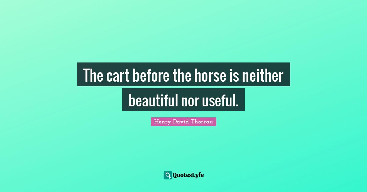 The cart before the horse is neither beautiful nor useful.