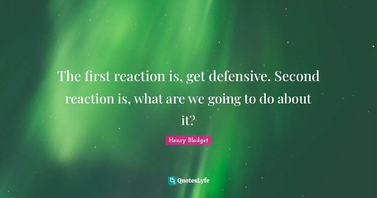 The first reaction is, get defensive. Second reaction is, what are we going to do about it?