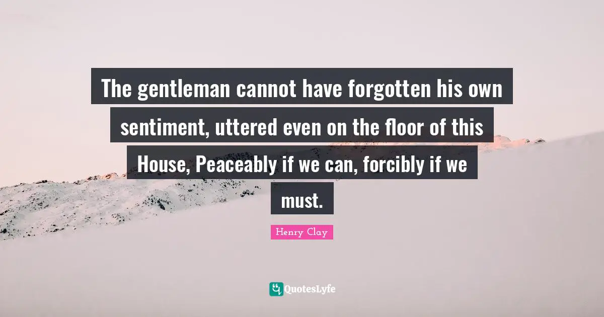 The gentleman cannot have forgotten his own sentiment, uttered even on the floor of this House, Peaceably if we can, forcibly if we must.