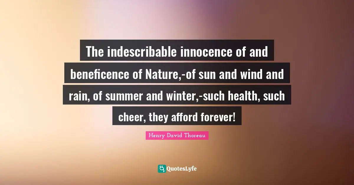 The indescribable innocence of and beneficence of Nature,-of sun and wind and rain, of summer and winter,-such health, such cheer, they afford forever!