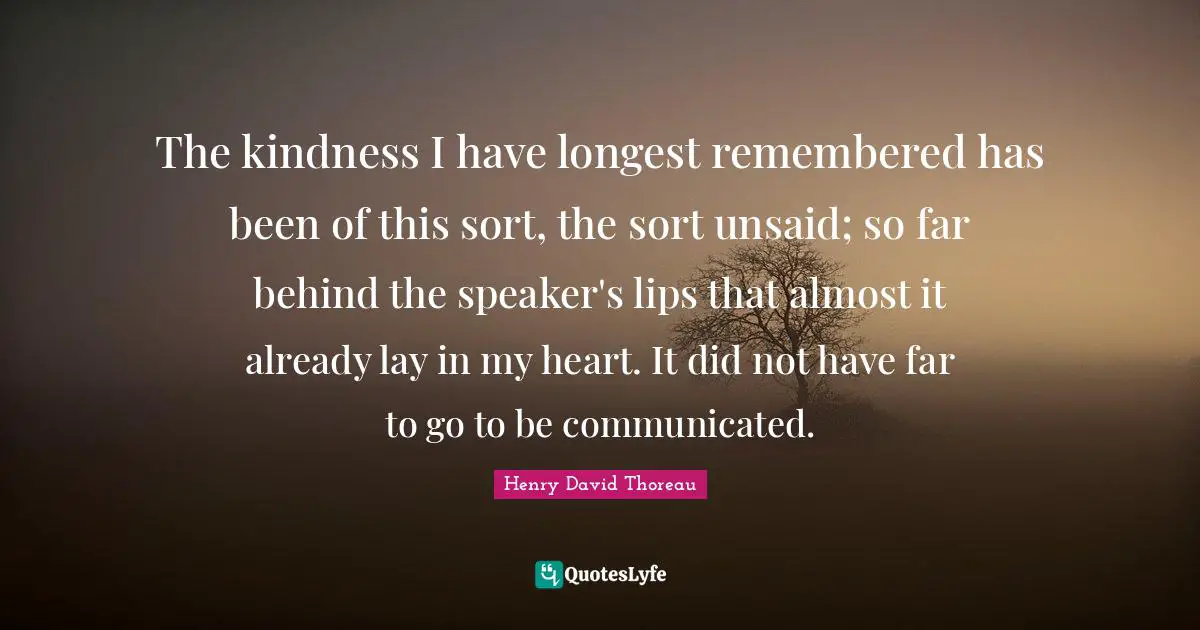 The kindness I have longest remembered has been of this sort, the sort unsaid; so far behind the speaker's lips that almost it already lay in my heart. It did not have far to go to be communicated.