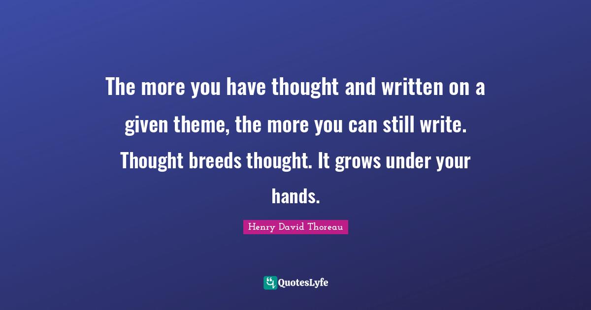The more you have thought and written on a given theme, the more you can still write. Thought breeds thought. It grows under your hands.