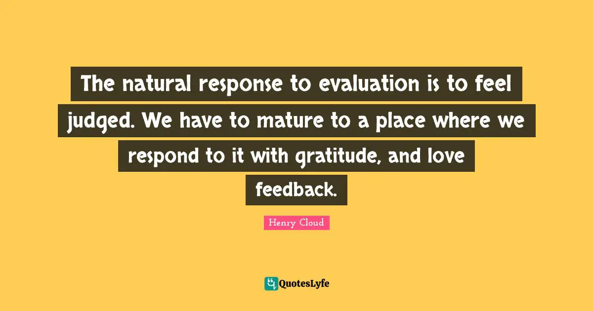 The natural response to evaluation is to feel judged. We have to mature to a place where we respond to it with gratitude, and love feedback.