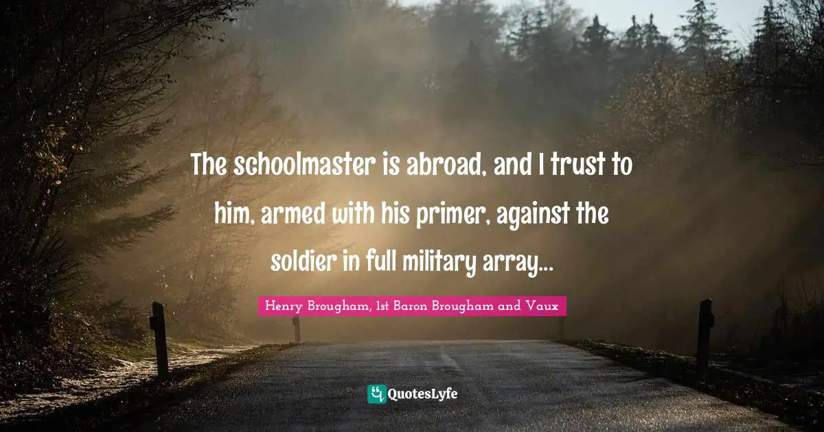 The schoolmaster is abroad, and I trust to him, armed with his primer, against the soldier in full military array...