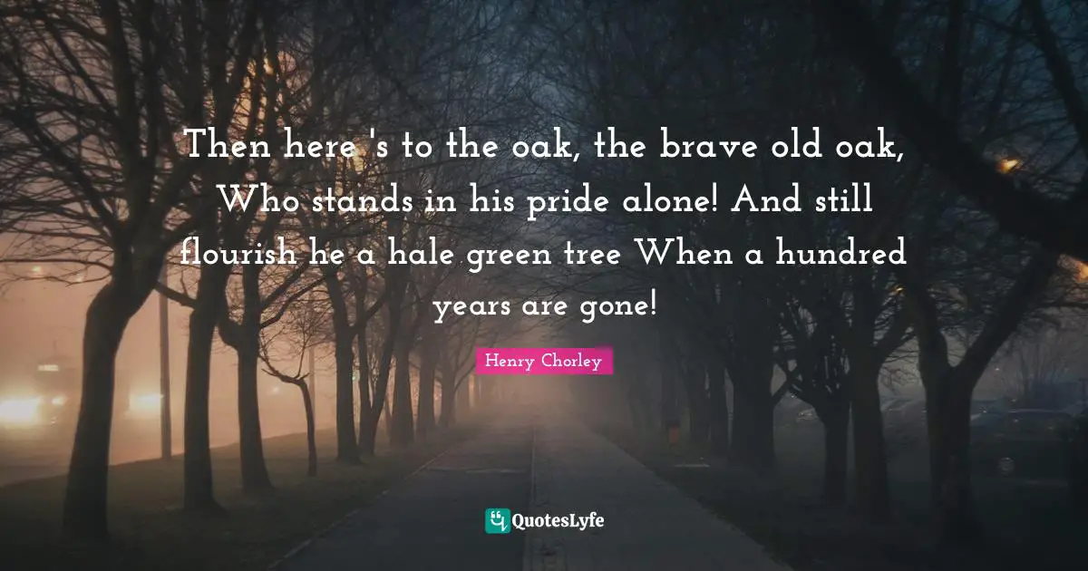 Then here 's to the oak, the brave old oak, Who stands in his pride alone! And still flourish he a hale green tree When a hundred years are gone!