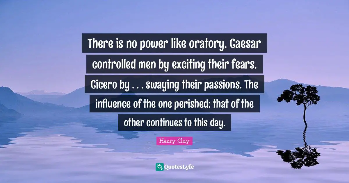 There is no power like oratory. Caesar controlled men by exciting their fears, Cicero by . . . swaying their passions. The influence of the one perished; that of the other continues to this day.