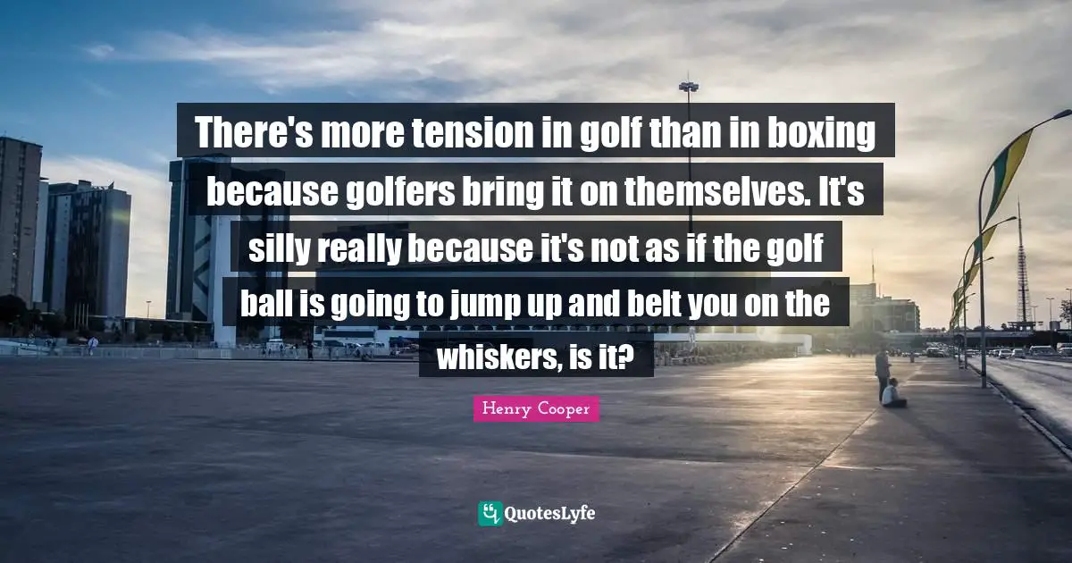 There's more tension in golf than in boxing because golfers bring it on themselves. It's silly really because it's not as if the golf ball is going to jump up and belt you on the whiskers, is it?