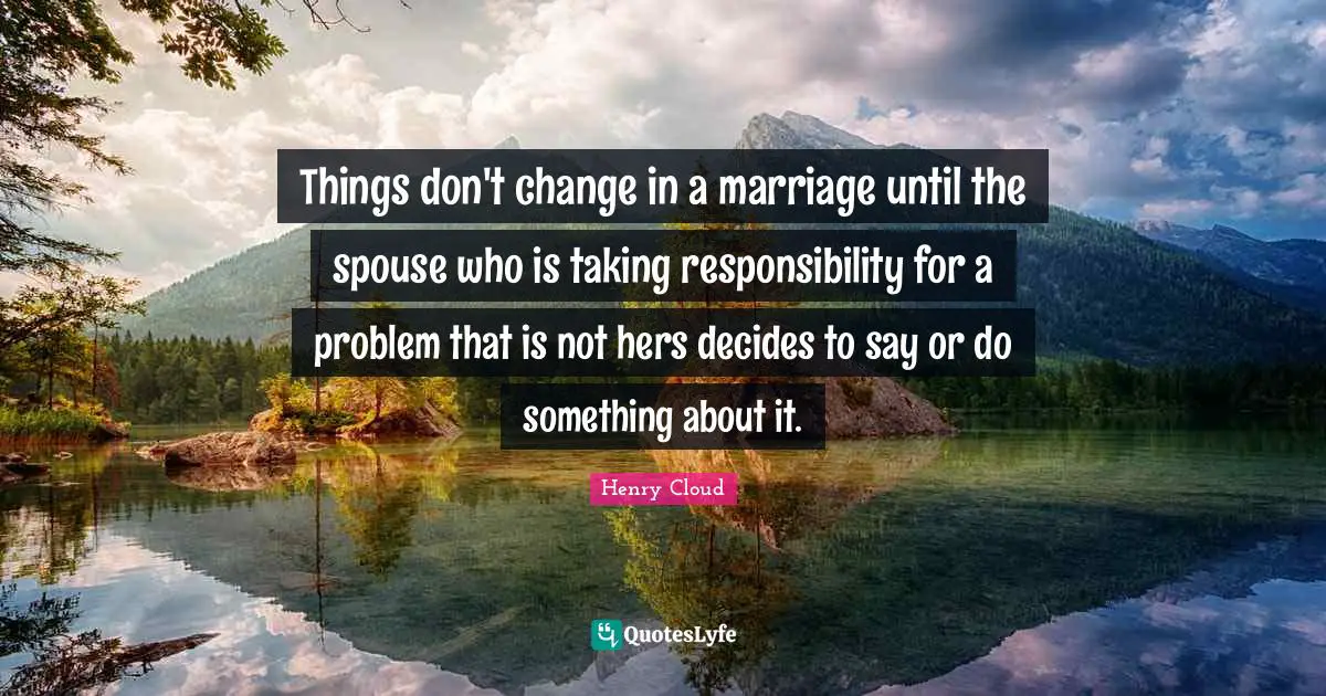 Things don't change in a marriage until the spouse who is taking responsibility for a problem that is not hers decides to say or do something about it.
