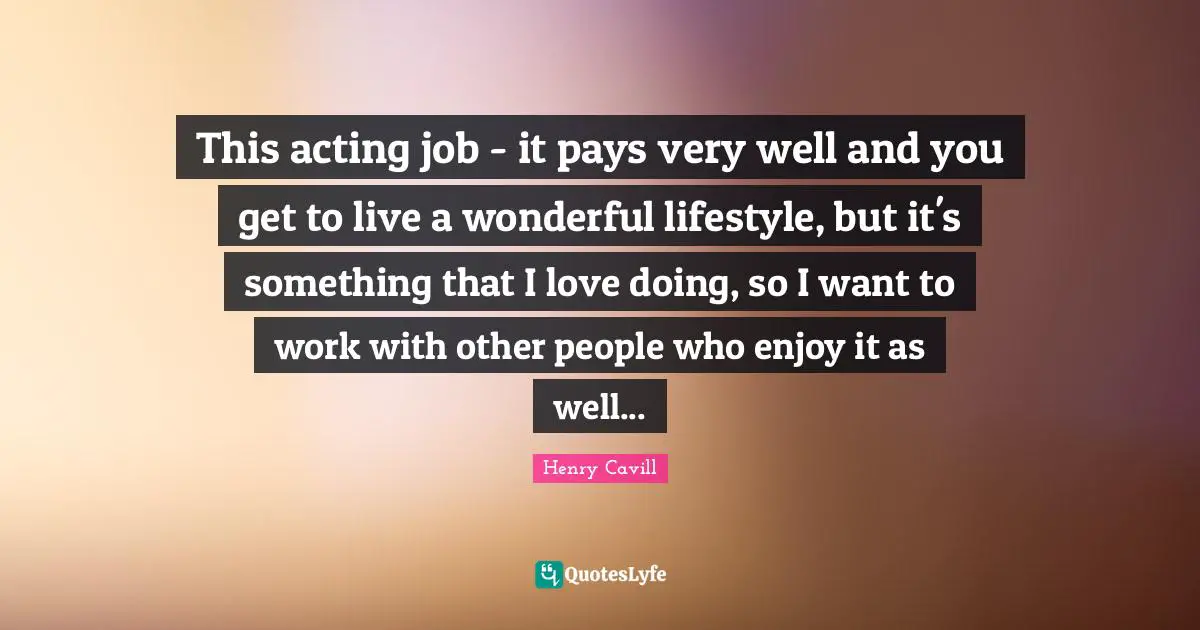 This acting job - it pays very well and you get to live a wonderful lifestyle, but it's something that I love doing, so I want to work with other people who enjoy it as well...
