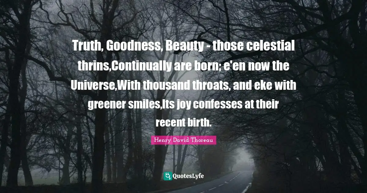 Truth, Goodness, Beauty - those celestial thrins,Continually are born; e'en now the Universe,With thousand throats, and eke with greener smiles,Its joy confesses at their recent birth.