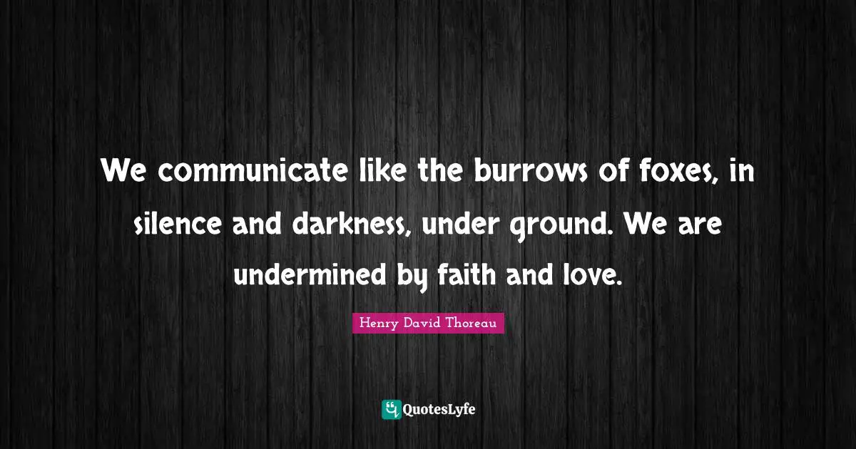We communicate like the burrows of foxes, in silence and darkness, under ground. We are undermined by faith and love.