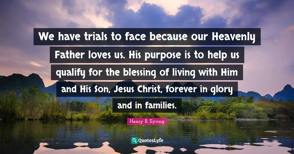 We have trials to face because our Heavenly Father loves us. His purpose is to help us qualify for the blessing of living with Him and His Son, Jesus Christ, forever in glory and in families.