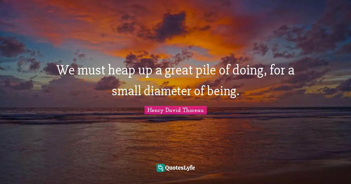 We must heap up a great pile of doing, for a small diameter of being.