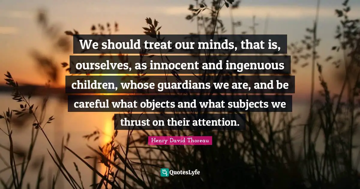 We should treat our minds, that is, ourselves, as innocent and ingenuous children, whose guardians we are, and be careful what objects and what subjects we thrust on their attention.