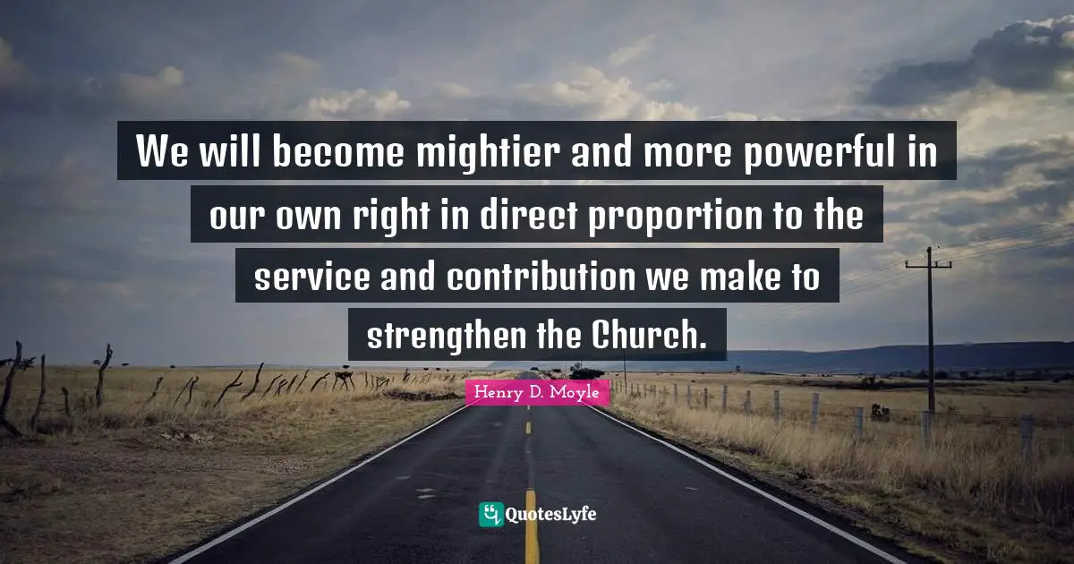 We will become mightier and more powerful in our own right in direct proportion to the service and contribution we make to strengthen the Church.