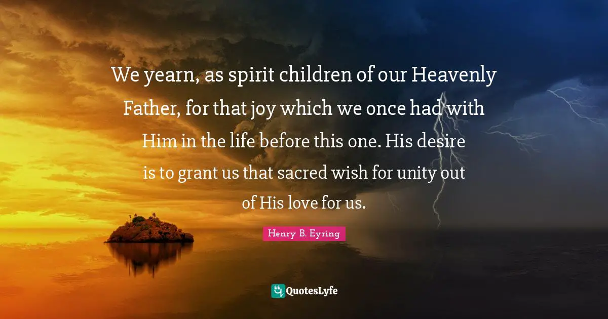 We yearn, as spirit children of our Heavenly Father, for that joy which we once had with Him in the life before this one. His desire is to grant us that sacred wish for unity out of His love for us.