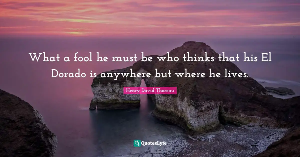 What a fool he must be who thinks that his El Dorado is anywhere but where he lives.