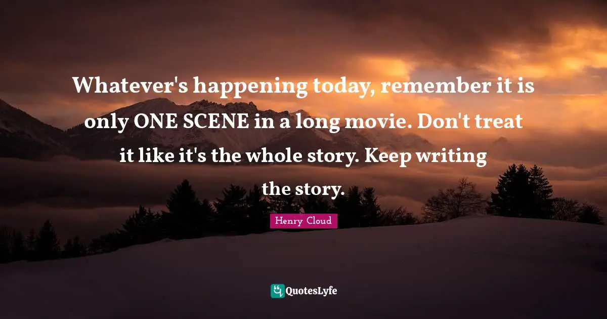 Henry Cloud Quotes: Whatever's happening today, remember it is only ONE SCENE in a long movie. Don't treat it like it's the whole story. Keep writing the story.